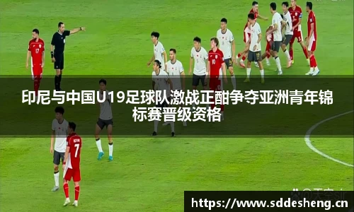 印尼与中国U19足球队激战正酣争夺亚洲青年锦标赛晋级资格